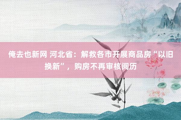 俺去也新网 河北省：解救各市开展商品房“以旧换新”，购房不再审核阅历