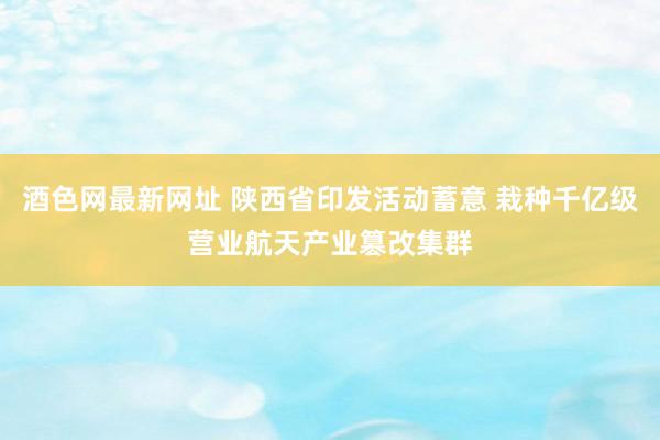 酒色网最新网址 陕西省印发活动蓄意 栽种千亿级营业航天产业篡改集群