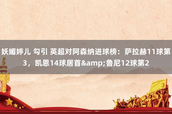 妖媚婷儿 勾引 英超对阿森纳进球榜：萨拉赫11球第3，凯恩14球居首&鲁尼12球第2