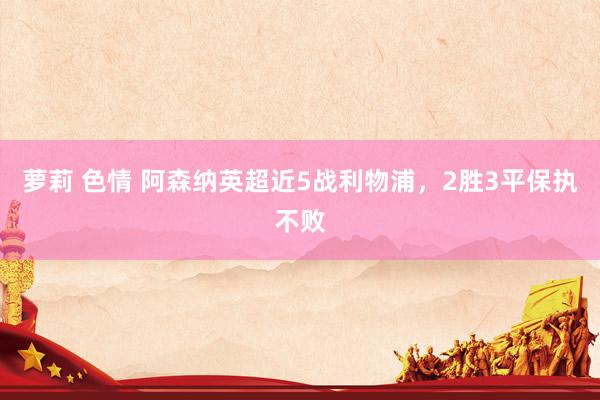 萝莉 色情 阿森纳英超近5战利物浦，2胜3平保执不败