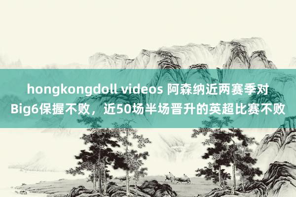 hongkongdoll videos 阿森纳近两赛季对Big6保握不败，近50场半场晋升的英超比赛不败