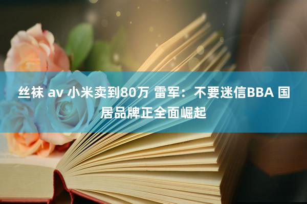 丝袜 av 小米卖到80万 雷军：不要迷信BBA 国居品牌正全面崛起