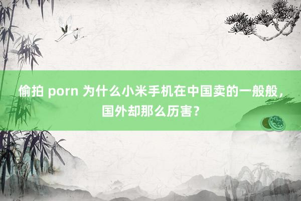 偷拍 porn 为什么小米手机在中国卖的一般般，国外却那么历害？