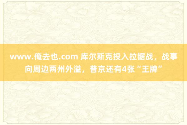 www.俺去也.com 库尔斯克投入拉锯战，战事向周边两州外溢，普京还有4张“王牌”
