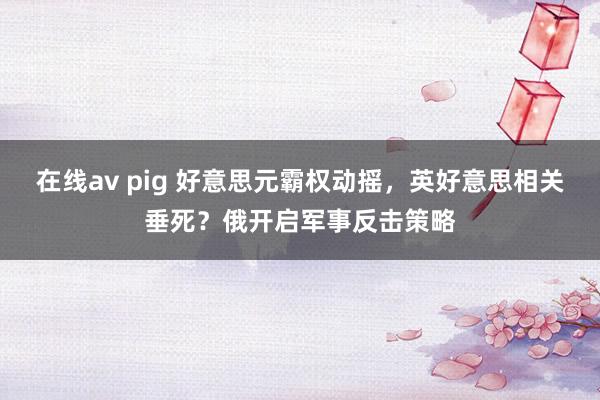 在线av pig 好意思元霸权动摇，英好意思相关垂死？俄开启军事反击策略
