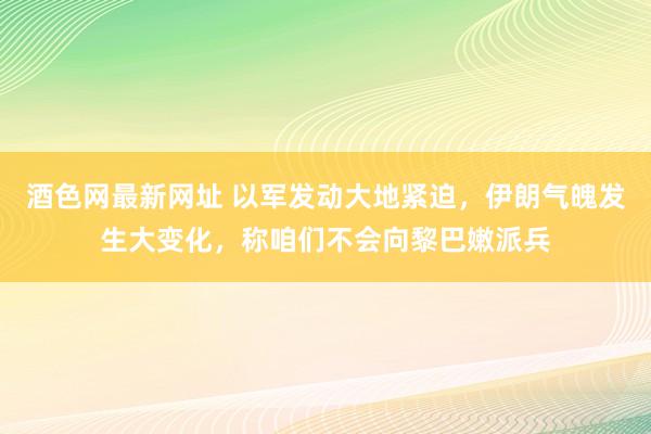 酒色网最新网址 以军发动大地紧迫，伊朗气魄发生大变化，称咱们不会向黎巴嫩派兵