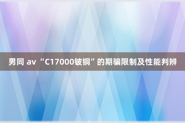 男同 av “C17000铍铜”的期骗限制及性能判辨