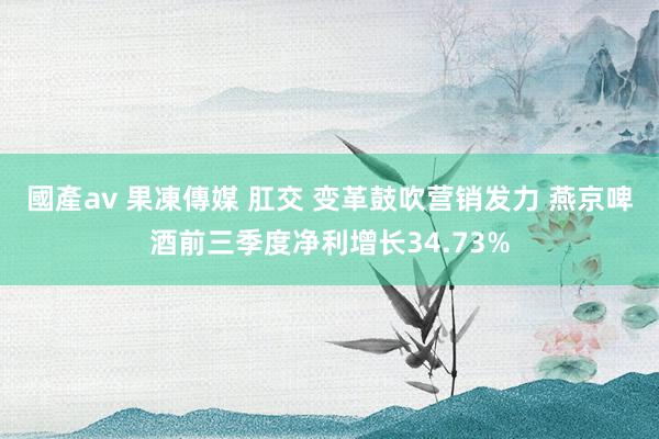 國產av 果凍傳媒 肛交 变革鼓吹营销发力 燕京啤酒前三季度净利增长34.73%
