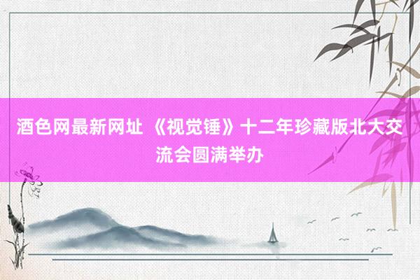 酒色网最新网址 《视觉锤》十二年珍藏版北大交流会圆满举办