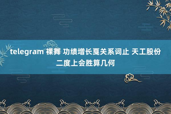 telegram 裸舞 功绩增长戛关系词止 天工股份二度上会胜算几何
