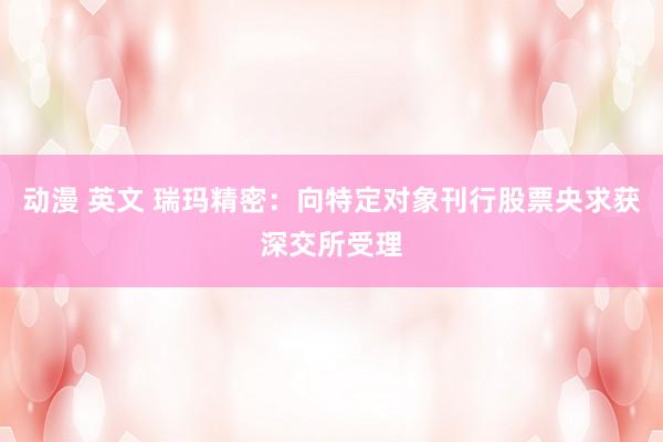 动漫 英文 瑞玛精密：向特定对象刊行股票央求获深交所受理