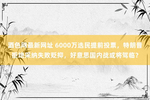 酒色网最新网址 6000万选民提前投票，特朗普拒绝采纳失败贬抑，好意思国内战或将驾临？