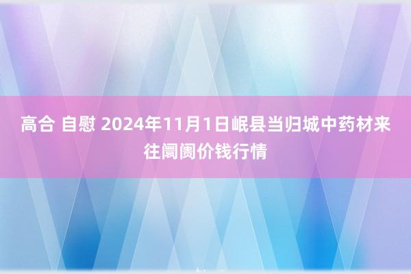 高合 自慰 2024年11月1日岷县当归城中药材来往阛阓价钱行情