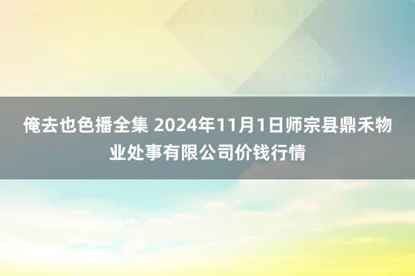 俺去也色播全集 2024年11月1日师宗县鼎禾物业处事有限公司价钱行情