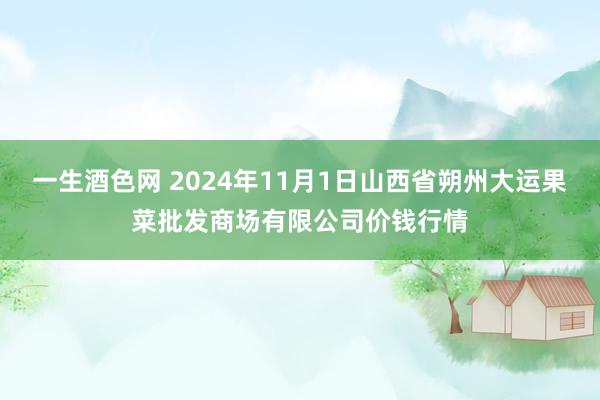 一生酒色网 2024年11月1日山西省朔州大运果菜批发商场有限公司价钱行情