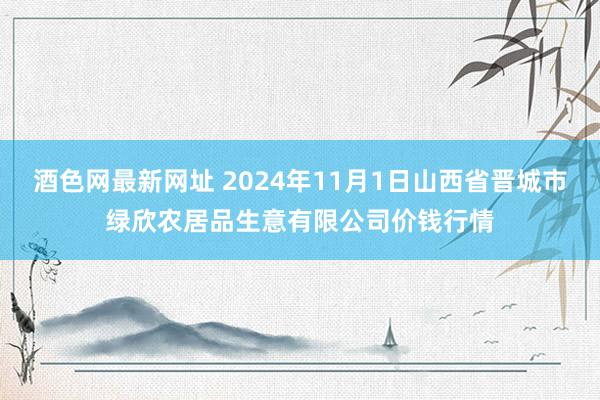 酒色网最新网址 2024年11月1日山西省晋城市绿欣农居品生意有限公司价钱行情