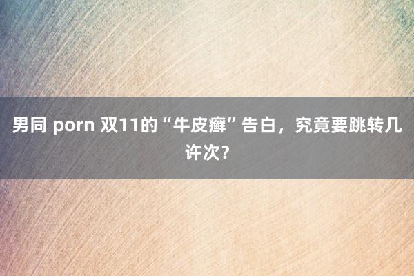 男同 porn 双11的“牛皮癣”告白，究竟要跳转几许次？