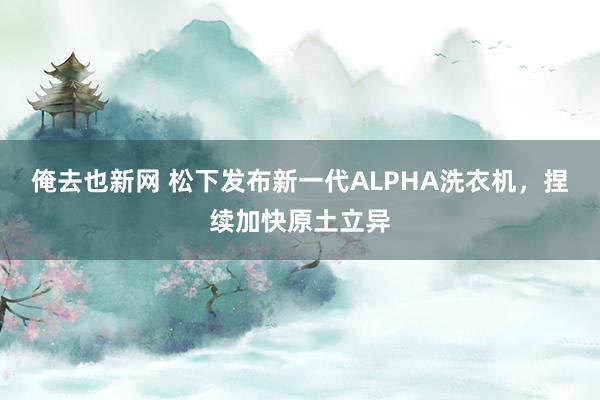 俺去也新网 松下发布新一代ALPHA洗衣机，捏续加快原土立异