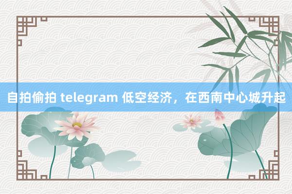自拍偷拍 telegram 低空经济，在西南中心城升起