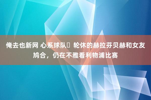 俺去也新网 心系球队❤轮休的赫拉芬贝赫和女友鸠合，仍在不雅看利物浦比赛