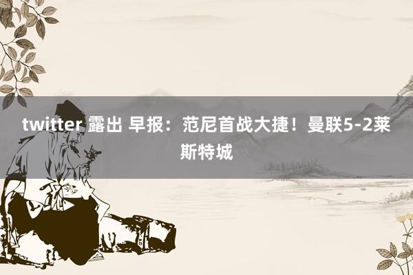 twitter 露出 早报：范尼首战大捷！曼联5-2莱斯特城