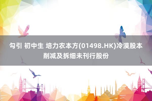 勾引 初中生 培力农本方(01498.HK)冷漠股本削减及拆细未刊行股份