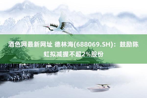 酒色网最新网址 德林海(688069.SH)：鼓励陈虹拟减握不超2%股份