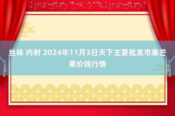 丝袜 内射 2024年11月3日天下主要批发市集芒果价钱行情