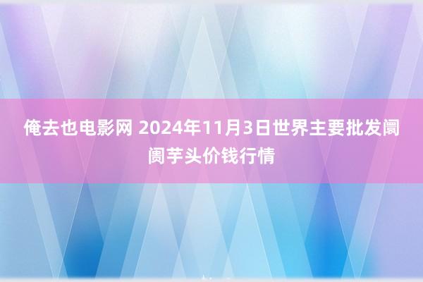 俺去也电影网 2024年11月3日世界主要批发阛阓芋头价钱行情