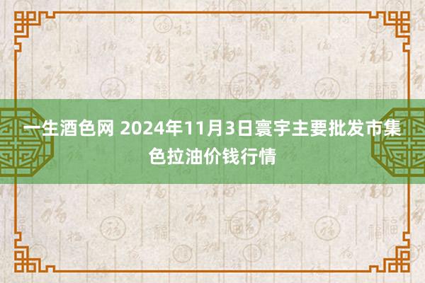 一生酒色网 2024年11月3日寰宇主要批发市集色拉油价钱行情