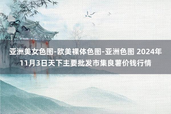 亚洲美女色图-欧美裸体色图-亚洲色图 2024年11月3日天下主要批发市集良薯价钱行情