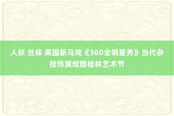 人妖 丝袜 英国新马戏《360全明星秀》当代杂技饰演炫酷桂林艺术节