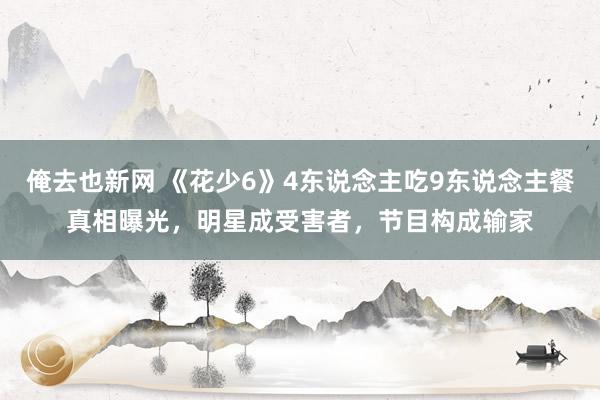 俺去也新网 《花少6》4东说念主吃9东说念主餐真相曝光，明星成受害者，节目构成输家