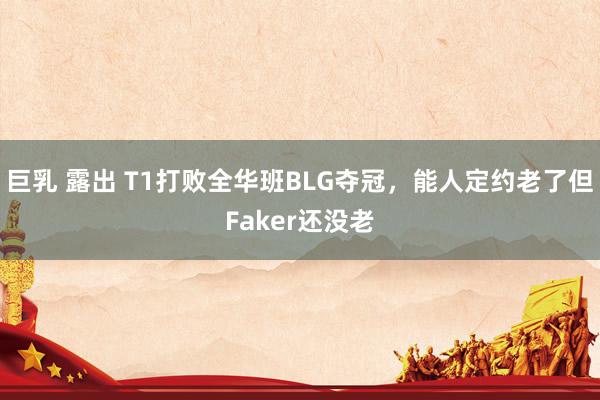 巨乳 露出 T1打败全华班BLG夺冠，能人定约老了但Faker还没老
