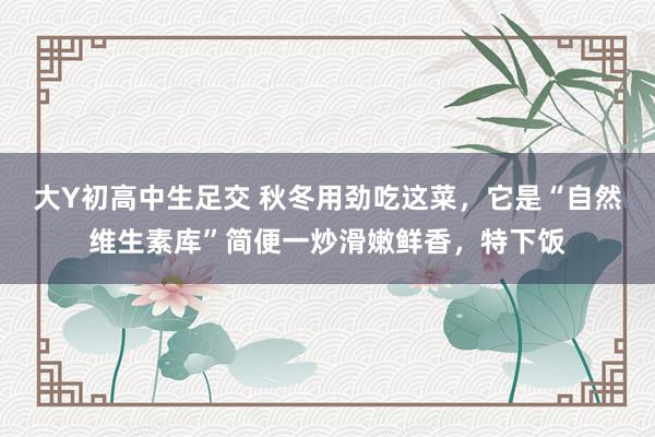 大Y初高中生足交 秋冬用劲吃这菜，它是“自然维生素库”简便一炒滑嫩鲜香，特下饭