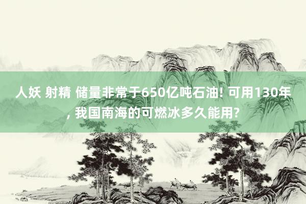 人妖 射精 储量非常于650亿吨石油! 可用130年， 我国南海的可燃冰多久能用?
