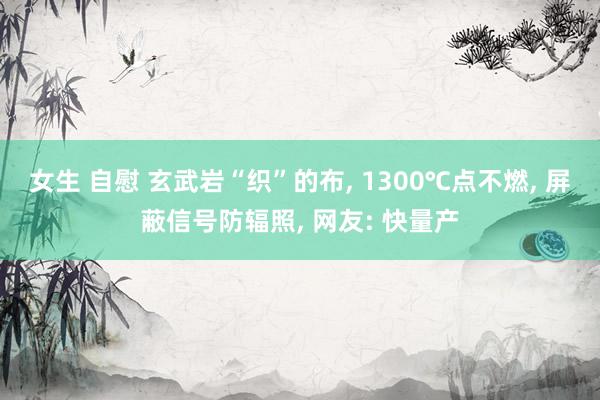 女生 自慰 玄武岩“织”的布， 1300℃点不燃， 屏蔽信号防辐照， 网友: 快量产