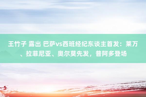 王竹子 露出 巴萨vs西班经纪东谈主首发：莱万、拉菲尼亚、奥尔莫先发，普阿多登场