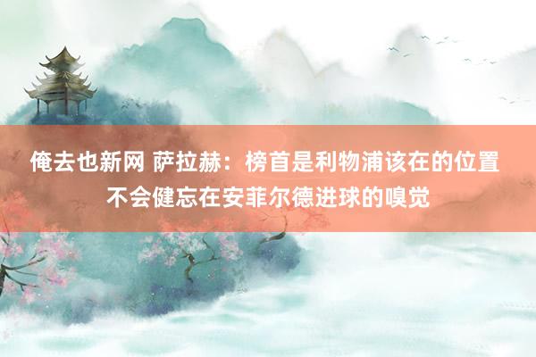 俺去也新网 萨拉赫：榜首是利物浦该在的位置 不会健忘在安菲尔德进球的嗅觉