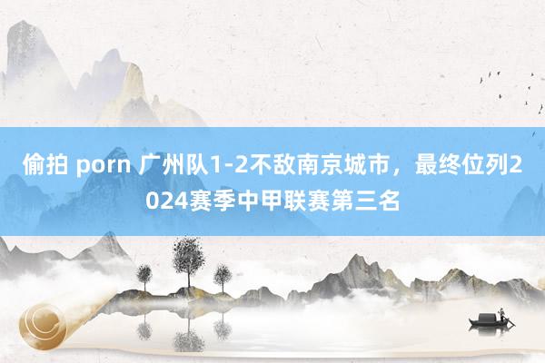 偷拍 porn 广州队1-2不敌南京城市，最终位列2024赛季中甲联赛第三名