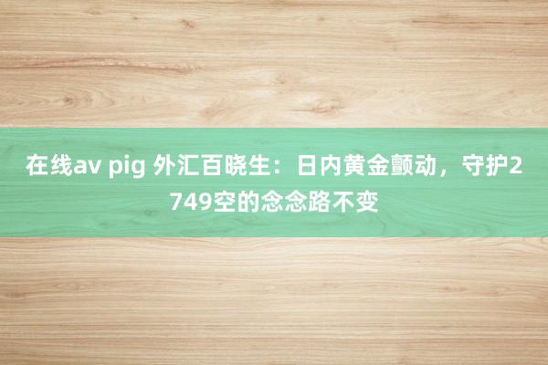 在线av pig 外汇百晓生：日内黄金颤动，守护2749空的念念路不变