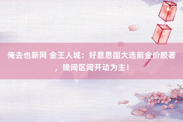 俺去也新网 金王人城：好意思国大选前金价胶著，晚间区间开动为主！