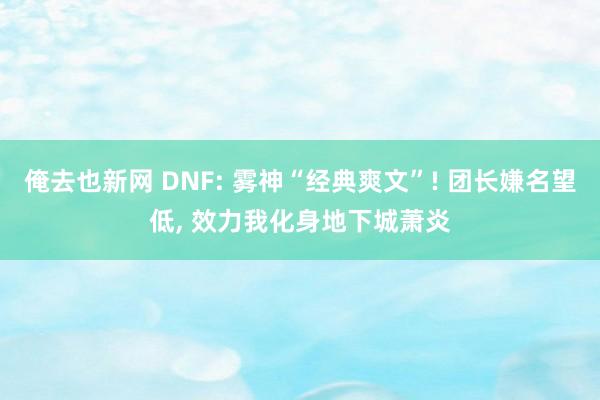 俺去也新网 DNF: 雾神“经典爽文”! 团长嫌名望低， 效力我化身地下城萧炎