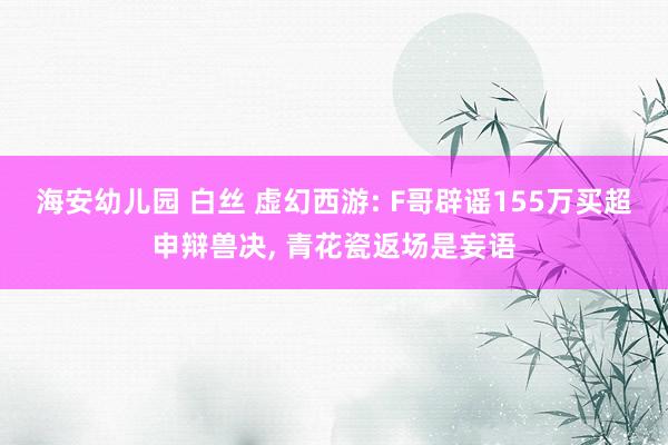 海安幼儿园 白丝 虚幻西游: F哥辟谣155万买超申辩兽决， 青花瓷返场是妄语