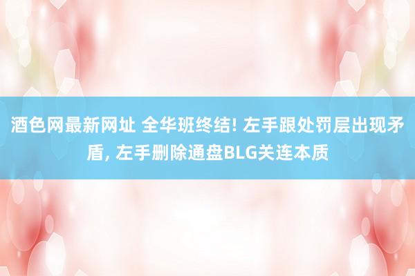 酒色网最新网址 全华班终结! 左手跟处罚层出现矛盾， 左手删除通盘BLG关连本质