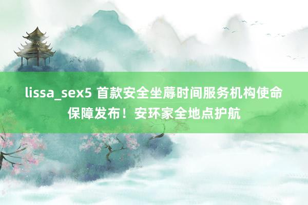 lissa_sex5 首款安全坐蓐时间服务机构使命保障发布！安环家全地点护航