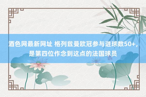 酒色网最新网址 格列兹曼欧冠参与进球数50+，是第四位作念到这点的法国球员