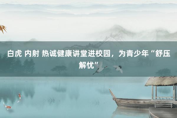 白虎 内射 热诚健康讲堂进校园，为青少年“舒压解忧”