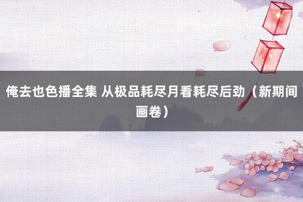 俺去也色播全集 从极品耗尽月看耗尽后劲（新期间画卷）