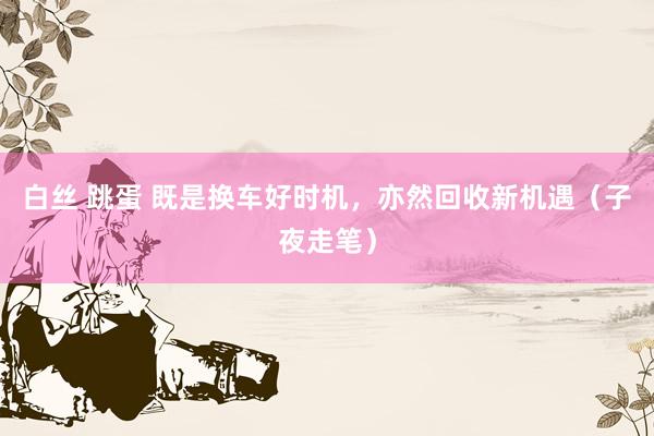 白丝 跳蛋 既是换车好时机，亦然回收新机遇（子夜走笔）
